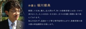 弁護士 堀川雅典「開業して以来、個人、法人問わず、多くの依頼者様とお会いさせて頂きました。人との出会いを大切に、日々の弁護士業務に取り組んでおります。初心を忘れず、迅速かつ丁寧な事件処理を心がけ、依頼者様の最大限の利益獲得を目指します。」