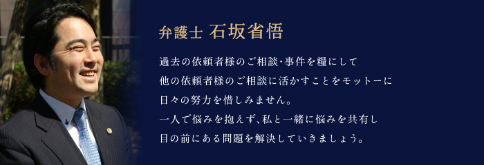 弁護士 石坂省悟「過去の依頼者様のご相談・事件を糧にして、他の依頼者様のご相談に活かすことをモットーに、日々の努力を惜しみません。一人で悩みを抱えず、私と一緒に悩みを共有し、目の前にある問題を解決していきましょう。」