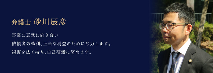 弁護士 砂川辰彦 「事案に真摯に向き合い、依頼者の権利、正当な利益のために尽力します。視野を広く持ち、自己研鑽に努めます。」